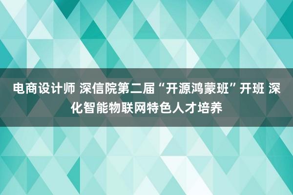 电商设计师 深信院第二届“开源鸿蒙班”开班 深化智能物联网特色人才培养